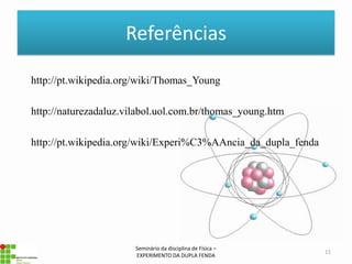Referências

http://pt.wikipedia.org/wiki/Thomas_Young

http://naturezadaluz.vilabol.uol.com.br/thomas_young.htm

http://pt.wikipedia.org/wiki/Experi%C3%AAncia_da_dupla_fenda




                       Seminário da disciplina de Física –
                                                               11
                       EXPERIMENTO DA DUPLA FENDA
 