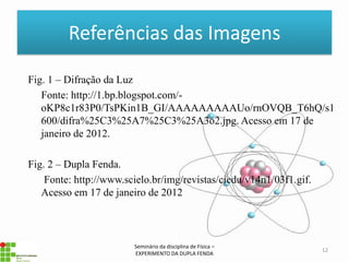 Referências das Imagens

Fig. 1 – Difração da Luz
   Fonte: http://1.bp.blogspot.com/-
   oKP8c1r83P0/TsPKin1B_GI/AAAAAAAAAUo/rnOVQB_T6hQ/s1
   600/difra%25C3%25A7%25C3%25A3o2.jpg. Acesso em 17 de
   janeiro de 2012.

Fig. 2 – Dupla Fenda.
    Fonte: http://www.scielo.br/img/revistas/ciedu/v14n1/03f1.gif.
   Acesso em 17 de janeiro de 2012



                        Seminário da disciplina de Física –
                                                                     12
                        EXPERIMENTO DA DUPLA FENDA
 