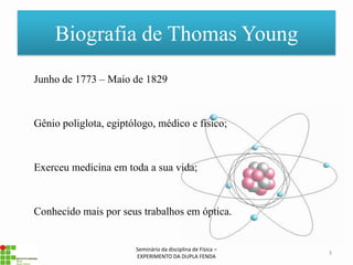 Biografia de Thomas Young
Junho de 1773 – Maio de 1829



Gênio poliglota, egiptólogo, médico e físico;



Exerceu medicina em toda a sua vida;



Conhecido mais por seus trabalhos em óptica.


                       Seminário da disciplina de Física –
                                                             3
                       EXPERIMENTO DA DUPLA FENDA
 