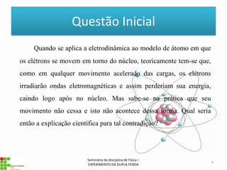 Questão Inicial
     Quando se aplica a eletrodinâmica ao modelo de átomo em que
os elétrons se movem em torno do núcleo, teoricamente tem-se que,
como em qualquer movimento acelerado das cargas, os elétrons
irradiarão ondas eletromagnéticas e assim perderiam sua energia,
caindo logo após no núcleo. Mas sabe-se na prática que seu
movimento não cessa e isto não acontece dessa forma. Qual seria
então a explicação científica para tal contradição?




                         Seminário da disciplina de Física –
                                                                    4
                         EXPERIMENTO DA DUPLA FENDA
 