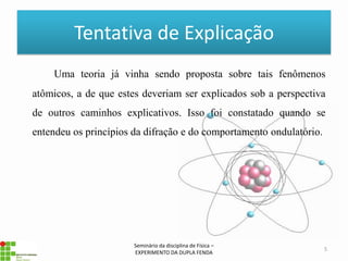 Tentativa de Explicação
    Uma teoria já vinha sendo proposta sobre tais fenômenos
atômicos, a de que estes deveriam ser explicados sob a perspectiva
de outros caminhos explicativos. Isso foi constatado quando se
entendeu os princípios da difração e do comportamento ondulatório.




                       Seminário da disciplina de Física –
                                                                     5
                       EXPERIMENTO DA DUPLA FENDA
 
