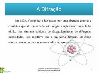 A Difração
    Em 1803, Young fez a luz passar por uma abertura estreita e
constatou que do outro lado não surgia simplesmente uma linha
nítida, mas sim um conjunto de faixas luminosas de diferentes
intensidades. Isso mostrava que a luz sofria difração, tal como
ocorria com as ondas sonoras ou as de um lago.




                       Seminário da disciplina de Física –
                                                                  6
                       EXPERIMENTO DA DUPLA FENDA
 