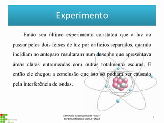 Experimento
    Então seu último experimento constatou que a luz ao
passar pelos dois feixes de luz por orifícios separados, quando
incidiam no anteparo resultaram num desenho que apresentava
áreas claras entremeadas com outras totalmente escuras. E
então ele chegou a conclusão que isto só podiam ser causado
pela interferência de ondas.




                       Seminário da disciplina de Física –
                                                                  8
                       EXPERIMENTO DA DUPLA FENDA
 