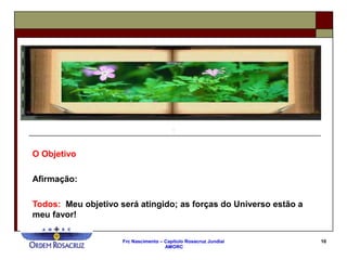 Frc Nascimento – Capítulo Rosacruz Jundiaí
AMORC
10
O Objetivo
Afirmação:
Todos: Meu objetivo será atingido; as forças do Universo estão a
meu favor!
 