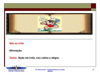 Frc Nascimento – Capítulo Rosacruz Jundiaí
AMORC
17
Não se irrite
Afirmação:
Todos: Nada me irrita, sou calmo e alegre.
 