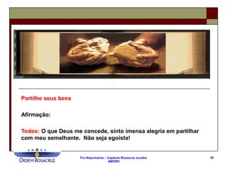 Frc Nascimento – Capítulo Rosacruz Jundiaí
AMORC
19
Partilhe seus bens
Afirmação:
Todos: O que Deus me concede, sinto imensa alegria em partilhar
com meu semelhante. Não seja egoísta!
 