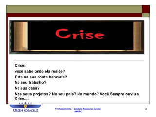Frc Nascimento – Capítulo Rosacruz Jundiaí
AMORC
2
Crise:
você sabe onde ela reside?
Esta na sua conta bancária?
No seu trabalho?
Na sua casa?
Nos seus projetos? No seu país? No mundo? Você Sempre ouviu a
Crise....
 