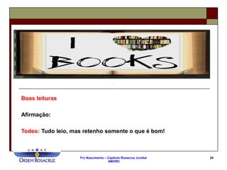 Frc Nascimento – Capítulo Rosacruz Jundiaí
AMORC
24
Boas leituras
Afirmação:
Todos: Tudo leio, mas retenho somente o que é bom!
 