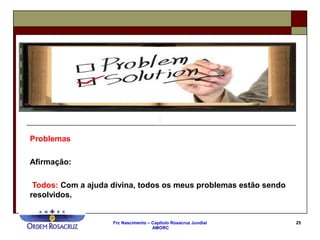 Frc Nascimento – Capítulo Rosacruz Jundiaí
AMORC
25
Problemas
Afirmação:
Todos: Com a ajuda divina, todos os meus problemas estão sendo
resolvidos.
 