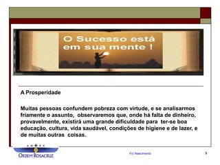 Frc Nascimento 3
A Prosperidade
Muitas pessoas confundem pobreza com virtude, e se analisarmos
friamente o assunto, observaremos que, onde há falta de dinheiro,
provavelmente, existirá uma grande dificuldade para ter-se boa
educação, cultura, vida saudável, condições de higiene e de lazer, e
de muitas outras coisas.
 