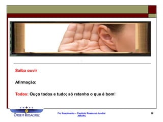 Frc Nascimento – Capítulo Rosacruz Jundiaí
AMORC
36
Saiba ouvir
Afirmação:
Todos: Ouço todos e tudo; só retenho o que é bom!
 