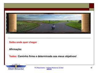 Frc Nascimento – Capítulo Rosacruz Jundiaí
AMORC
43
Saiba onde quer chegar
Afirmação:
Todos: Caminho firme e determinado aos meus objetivos!
 