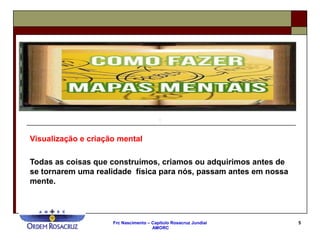 Frc Nascimento – Capítulo Rosacruz Jundiaí
AMORC
5
Visualização e criação mental
Todas as coisas que construímos, criamos ou adquirimos antes de
se tornarem uma realidade física para nós, passam antes em nossa
mente.
 