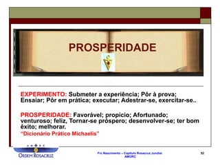 Frc Nascimento – Capítulo Rosacruz Jundiaí
AMORC
52
EXPERIMENTO: Submeter a experiência; Pôr à prova;
Ensaiar; Pôr em prática; executar; Adestrar-se, exercitar-se..
PROSPERIDADE: Favorável; propício; Afortunado;
venturoso; feliz, Tornar-se próspero; desenvolver-se; ter bom
êxito; melhorar.
“Dicionário Prático Michaelis”
PROSPERIDADE
 