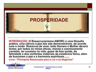 Frc Nascimento – Capítulo Rosacruz Jundiaí
AMORC
53
INTRODUÇÃO: O Rosacrucianismo AMORC e uma filosofia
prática, uma ciência cujas leis são demonstráveis, de acordo
com o modo Rosacruz de viver, todo Homem e Mulher deverá
tentar, por todos os meios éticos, morais e cosmicamente
corretos, ter sucesso na vida, gozar de boa saúde, da
felicidade e dos confortos materiais da existência física, além
de buscarem a paz e a harmonia espirituais.......
Livro: “Princípios Rosacruzes para o Lar e os Negócios”
PROSPERIDADE
 