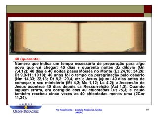Frc Nascimento – Capítulo Rosacruz Jundiaí
AMORC
55
40 (quarenta):
Número que indica um tempo necessário de preparação para algo
novo que vai chegar: 40 dias e quarenta noites do dilúvio (Gn
7,4.12); 40 dias e 40 noites passa Moisés no Monte (Ex 24,18; 34,26;
Dt 9,9-11; 10,10); 40 anos foi o tempo da peregrinação pelo deserto
(Nm 14,33; 32,13; Dt 8,2; 29,4, etc.); Jesus jejuou 40 dias antes de
começar o seu ministério (Mt 4,2; Mc 1,12; Lc 4,2); a Ascensão de
Jesus acontece 40 dias depois da Ressurreição (Act 1,3). Quando
alguém errava, era corrigido com 40 chicotadas (Dt 25,3) e Paulo
também recebeu cinco vezes as 40 chicotadas menos uma (2Cor
11,24).
 