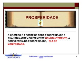 Frc Nascimento – Capítulo Rosacruz Jundiaí
AMORC
56
O CÓSMICO É A FONTE DE TODA PROSPERIDADE E
QUANDO MANTEMOS EM MENTE CONSTANTEMENTE, A
CONSCIÊNCIA DA PROSPERIDADE, ELA SE
MANIFESTARÁ.
PROSPERIDADE
 