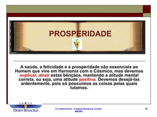 Frc Nascimento – Capítulo Rosacruz Jundiaí
AMORC
57
A saúde, a felicidade e a prosperidade são essenciais ao
Homem que vive em Harmonia com o Cósmico, mas devemos
suplicar, atrair estas bênçãos, mantendo a atitude mental
correta, ou seja, uma atitude positiva. Devemos desejá-las
ardentemente, pois só possuímos as coisas pelas quais
lutamos.
PROSPERIDADE
 