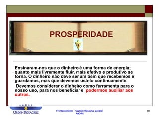Frc Nascimento – Capítulo Rosacruz Jundiaí
AMORC
58
Ensinaram-nos que o dinheiro é uma forma de energia;
quanto mais livremente fluir, mais efetivo e produtivo se
torna. O dinheiro não deve ser um bem que recebemos e
guardamos, mas que devemos usá-lo continuamente.
Devemos considerar o dinheiro como ferramenta para o
nosso uso, para nos beneficiar e podermos auxiliar aos
outros.
PROSPERIDADE
 