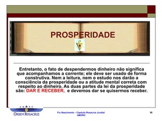 Frc Nascimento – Capítulo Rosacruz Jundiaí
AMORC
59
Entretanto, o fato de despendermos dinheiro não significa
que acompanhamos a corrente; ele deve ser usado de forma
construtiva. Nem a leitura, nem o estudo nos darão a
consciência da prosperidade ou a atitude mental correta com
respeito ao dinheiro. As duas partes da lei da prosperidade
são: DAR E RECEBER, e devemos dar se quisermos receber.
PROSPERIDADE
 