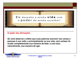 Frc Nascimento – Capítulo Rosacruz Jundiaí
AMORC
6
O poder das afirmações
Se você observar o efeito que suas palavras exercem nas coisas e
pessoas à sua volta, e principalmente na sua vida, com certeza irá
mudar completamente sua maneira de falar, e com isso,
naturalmente, sua maneira de agir.
 
