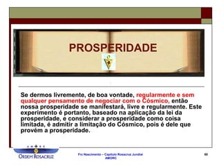 Frc Nascimento – Capítulo Rosacruz Jundiaí
AMORC
60
Se dermos livremente, de boa vontade, regularmente e sem
qualquer pensamento de negociar com o Cósmico, então
nossa prosperidade se manifestará, livre e regularmente. Este
experimento é portanto, baseado na aplicação da lei da
prosperidade, e considerar a prosperidade como coisa
limitada, é admitir a limitação do Cósmico, pois é dele que
provém a prosperidade.
PROSPERIDADE
 