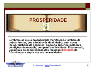 Frc Nascimento – Capítulo Rosacruz Jundiaí
AMORC
65
Lembrem-se que a prosperidade manifesta-se também de
outras formas, que não através do dinheiro, com novas
idéias, melhoria de negócios, emprego superior, melhores
condições de moradia, companhia e felicidade. E sobretudo,
um influxo de compreensão dos recursos ilimitados do
Cósmico para suprir nossas necessidades.
PROSPERIDADE
 