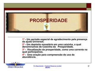 Frc Nascimento – Capítulo Rosacruz Jundiaí
AMORC
67
1ª - Um período especial de agradecimento pela presença
da ajuda Universal;
2ª - Um depósito monetário em uma caixinha, a qual
denominamos de Caixinha da Prosperidade.
3ª - Visualização da prosperidade, como uma corrente na
qual participamos.
4ª - Uma oração para compreensão do uso da
abundância.
PROSPERIDADE
 