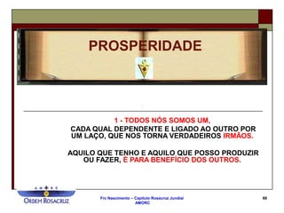 Frc Nascimento – Capítulo Rosacruz Jundiaí
AMORC
68
1 - TODOS NÓS SOMOS UM,
CADA QUAL DEPENDENTE E LIGADO AO OUTRO POR
UM LAÇO, QUE NOS TORNA VERDADEIROS IRMÃOS.
AQUILO QUE TENHO E AQUILO QUE POSSO PRODUZIR
OU FAZER, É PARA BENEFÍCIO DOS OUTROS.
PROSPERIDADE
 