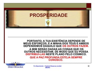 Frc Nascimento – Capítulo Rosacruz Jundiaí
AMORC
69
PORTANTO, A TUA EXISTÊNCIA DEPENDE DE
MEUS ESFORÇOS, E A MINHA DOS TEUS E AMBOS
DEPENDEMOS DAQUILO QUE OS OUTROS FAZEM.
A MIM SERÃO DADAS AS COISAS QUE OS
OUTROS NECESSITAM, DE MODO QUE EU POSSA
DISTRIBUÍ-LAS NESTE PLANO PELO CÓSMICO.
QUE A PAZ PROFUNDA ESTEJA SEMPRE
CONOSCO.
PROSPERIDADE
 