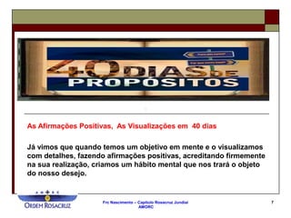 Frc Nascimento – Capítulo Rosacruz Jundiaí
AMORC
7
As Afirmações Positivas, As Visualizações em 40 dias
Já vimos que quando temos um objetivo em mente e o visualizamos
com detalhes, fazendo afirmações positivas, acreditando firmemente
na sua realização, criamos um hábito mental que nos trará o objeto
do nosso desejo.
 