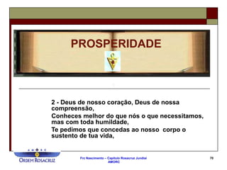 Frc Nascimento – Capítulo Rosacruz Jundiaí
AMORC
70
2 - Deus de nosso coração, Deus de nossa
compreensão,
Conheces melhor do que nós o que necessitamos,
mas com toda humildade,
Te pedimos que concedas ao nosso corpo o
sustento de tua vida,
PROSPERIDADE
 