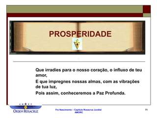 Frc Nascimento – Capítulo Rosacruz Jundiaí
AMORC
71
Que irradies para o nosso coração, o influxo de teu
amor,
E que impregnes nossas almas, com as vibrações
de tua luz,
Pois assim, conheceremos a Paz Profunda.
PROSPERIDADE
 