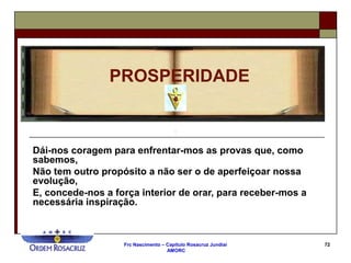 Frc Nascimento – Capítulo Rosacruz Jundiaí
AMORC
72
PROSPERIDADE
Dái-nos coragem para enfrentar-mos as provas que, como
sabemos,
Não tem outro propósito a não ser o de aperfeiçoar nossa
evolução,
E, concede-nos a força interior de orar, para receber-mos a
necessária inspiração.
 