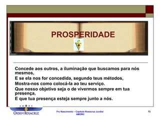 Frc Nascimento – Capítulo Rosacruz Jundiaí
AMORC
73
Concede aos outros, a iluminação que buscamos para nós
mesmos,
E se ela nos for concedida, segundo teus métodos,
Mostra-nos como colocá-la ao teu serviço.
Que nosso objetivo seja o de vivermos sempre em tua
presença,
E que tua presença esteja sempre junto a nós.
PROSPERIDADE
 