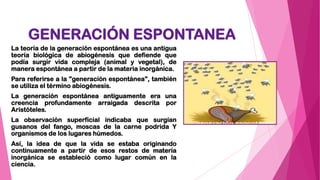 GENERACIÓN ESPONTANEA
La teoría de la generación espontánea es una antigua
teoría biológica de abiogénesis que defiende que
podía surgir vida compleja (animal y vegetal), de
manera espontánea a partir de la materia inorgánica.
Para referirse a la "generación espontánea", también
se utiliza el término abiogénesis.
La generación espontánea antiguamente era una
creencia profundamente arraigada descrita por
Aristóteles.
La observación superficial indicaba que surgían
gusanos del fango, moscas de la carne podrida Y
organismos de los lugares húmedos.
Así, la idea de que la vida se estaba originando
continuamente a partir de esos restos de materia
inorgánica se estableció como lugar común en la
ciencia.