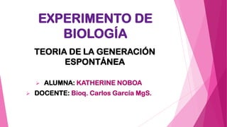 EXPERIMENTO DE
BIOLOGÍA
TEORIA DE LA GENERACIÓN
ESPONTÁNEA
 ALUMNA: KATHERINE NOBOA
 DOCENTE: Bioq. Carlos García MgS.
 