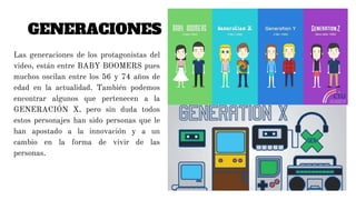 GENERACIONES
Las generaciones de los protagonistas del
video, están entre BABY BOOMERS pues
muchos oscilan entre los 56 y 74 años de
edad en la actualidad. También podemos
encontrar algunos que pertenecen a la
GENERACIÓN X, pero sin duda todos
estos personajes han sido personas que le
han apostado a la innovación y a un
cambio en la forma de vivir de las
personas.
 