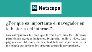 Los navegadores hicieron que la red fuera más fácil de usar,
permitiendo agregar imágenes, fotografía, audio y video. Las
páginas que utilizamos en la actualidad, son soportadas en la
tecnología que crearon los programadores de navegadores.
¿Por qué es importante el navegador en
la historia del internet?
 