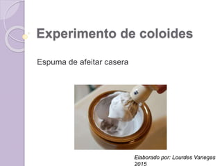 Experimento de coloides
Espuma de afeitar casera
Elaborado por: Lourdes Vanegas
2015
 