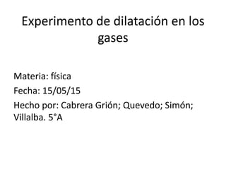 Experimento de dilatación en los
gases
Materia: física
Fecha: 15/05/15
Hecho por: Cabrera Grión; Quevedo; Simón;
Villalba. 5°A
 