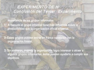 EXPERIMENTO DE HAWTHORNEAWTHORNE
Conclusión del Tercer Experimento
Importancia de los grupos informales:
1) A menudo el grupo informal tiene más influencia sobre la
productividad que la organización oficial o formal.
2) Estos grupos pueden entrar en franca oposición con la
organización formal.
3) Sin embargo, cuando la organización logra interesar o atraer a
algunos grupos informarles, éstos pueden ayudarla a cumplir sus
objetivos.
 