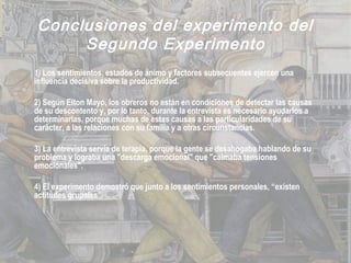 Conclusiones del experimento del
Segundo Experimento
1) Los sentimientos, estados de ánimo y factores subsecuentes ejercen una
influencia decisiva sobre la productividad.
2) Según Elton Mayo, los obreros no están en condiciones de detectar las causas
de su descontento y, por lo tanto, durante la entrevista es necesario ayudarlos a
determinarlas, porque muchas de estas causas a las particularidades de su
carácter, a las relaciones con su familia y a otras circunstancias.
3) La entrevista servía de terapia, porque la gente se desahogaba hablando de su
problema y lograba una "descarga emocional" que "calmaba tensiones
emocionales".
4) El experimento demostró que junto a los sentimientos personales, “existen
actitudes grupales”.
 
