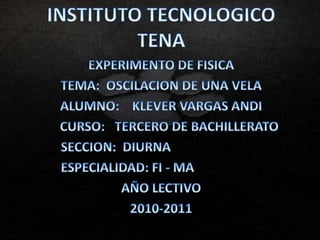 INSTITUTO TECNOLOGICO TENA EXPERIMENTO DE FISICA TEMA:  OSCILACION DE UNA VELA  ALUMNO:    KLEVER VARGAS ANDI      CURSO:   TERCERO DE BACHILLERATO            SECCION:  DIURNA                      ESPECIALIDAD: FI - MA AÑO LECTIVO 2010-2011 