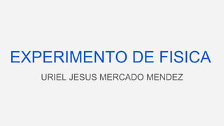EXPERIMENTO DE FISICA
URIEL JESUS MERCADO MENDEZ
 
