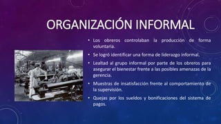 ORGANIZACIÓN INFORMAL
• Los obreros controlaban la producción de forma
voluntaria.
• Se logró identificar una forma de liderazgo informal.
• Lealtad al grupo informal por parte de los obreros para
asegurar el bienestar frente a las posibles amenazas de la
gerencia.
• Muestras de insatisfacción frente al comportamiento de
la supervisión.
• Quejas por los sueldos y bonificaciones del sistema de
pagos.
 