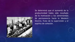 Se determinó que el aumentó de la
productividad había sido resultado
de la motivación y los sentimientos
de permanencia hacia la Western
Electric, fruto de la supervisión y el
espíritu de cohesión.
 