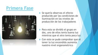 Primera Fase
 Se quería observas el efecto
producido por las condiciones de
iluminación en los niveles de
producción de los trabajadores
 Para esto se dividió el grupo en
dos, uno de ellos tenia buena luz
mientras que el otro tenia poca luz
 Con esto se pudo comprobar que el
tener la luz encendida aumenta
nuestro nivel ergonométrico
 