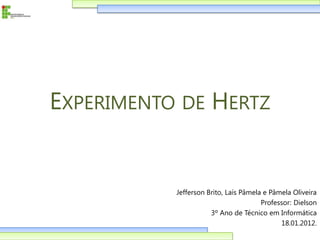 EXPERIMENTO DE HERTZ


           Jefferson Brito, Laís Pâmela e Pâmela Oliveira
                                       Professor: Dielson
                      3º Ano de Técnico em Informática
                                             18.01.2012.
 