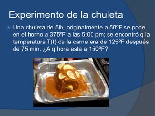 Experimento de la chuleta
   Una chuleta de 5lb, originalmente a 50ºF se pone
    en el horno a 375ºF a las 5:00 pm; se encontró q la
    temperatura T(t) de la carne era de 125ºF después
    de 75 min. ¿A q hora esta a 150ºF?
 